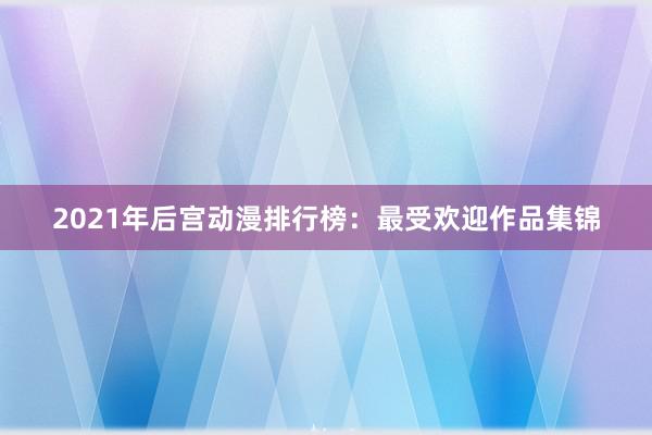 2021年后宫动漫排行榜：最受欢迎作品集锦