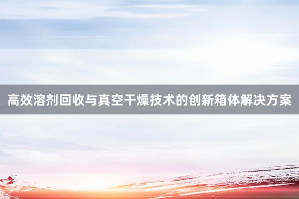 高效溶剂回收与真空干燥技术的创新箱体解决方案