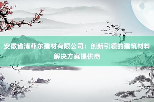 安徽省浦菲尔建材有限公司：创新引领的建筑材料解决方案提供商