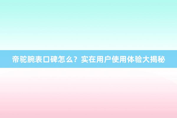 帝驼腕表口碑怎么？实在用户使用体验大揭秘